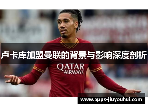 卢卡库加盟曼联的背景与影响深度剖析