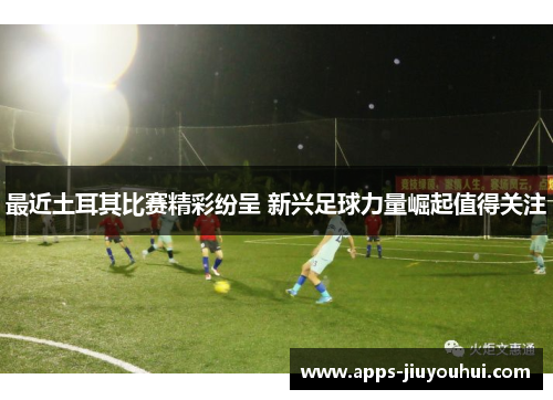 最近土耳其比赛精彩纷呈 新兴足球力量崛起值得关注