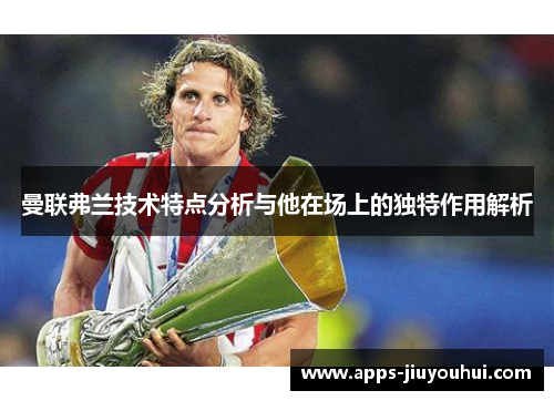 曼联弗兰技术特点分析与他在场上的独特作用解析