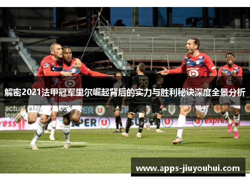 解密2021法甲冠军里尔崛起背后的实力与胜利秘诀深度全景分析