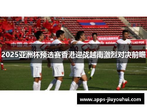 2025亚洲杯预选赛香港迎战越南激烈对决前瞻
