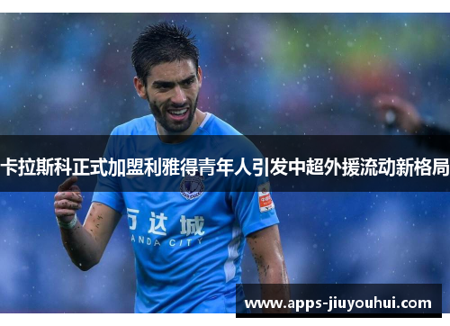卡拉斯科正式加盟利雅得青年人引发中超外援流动新格局