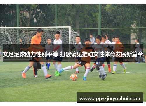 女足足球助力性别平等 打破偏见推动女性体育发展新篇章
