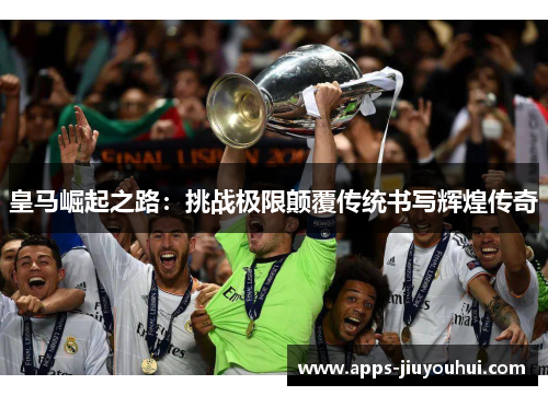 皇马崛起之路：挑战极限颠覆传统书写辉煌传奇