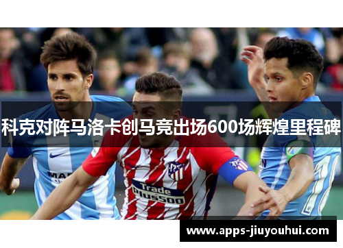 科克对阵马洛卡创马竞出场600场辉煌里程碑